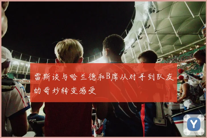 雷斯谈与哈兰德和B席从对手到队友的奇妙转变感受