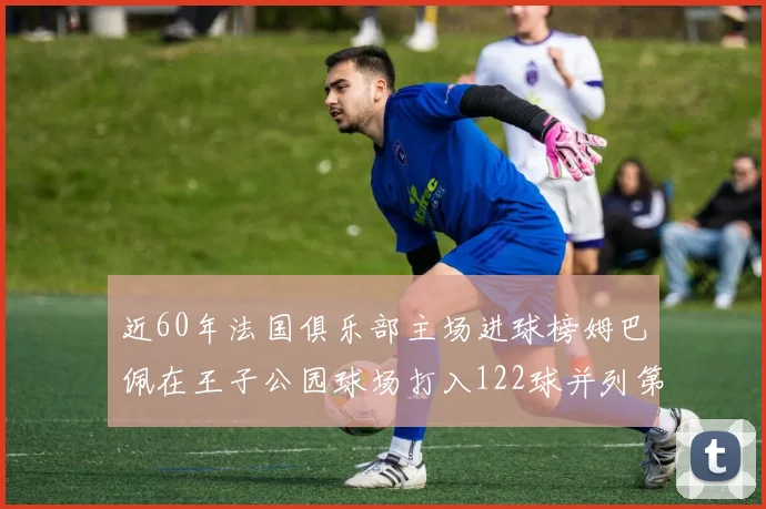 近60年法国俱乐部主场进球榜姆巴佩在王子公园球场打入122球并列第三