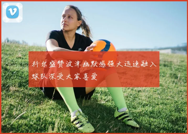 科尔盛赞波津幽默感强大迅速融入球队深受大家喜爱