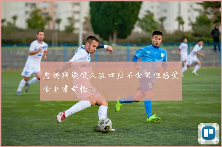 詹姆斯退役文班回应不会哭但感受会非常奇怪