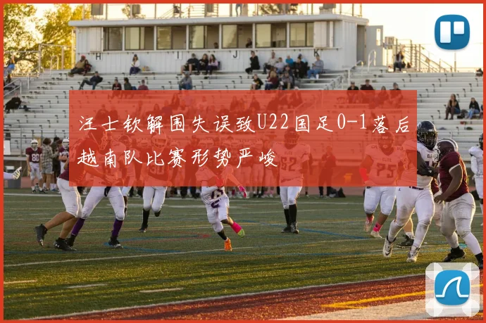 汪士钦解围失误致U22国足0-1落后越南队比赛形势严峻