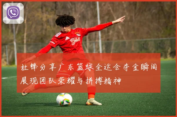 杜锋分享广东篮球全运会夺金瞬间展现团队荣耀与拼搏精神