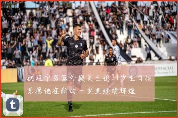 祝辽宁男篮外援莫兰德34岁生日快乐愿他在新的一岁里继续辉煌