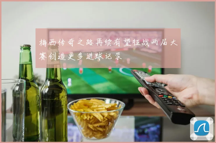 梅西传奇之路再续有望征战两届大赛创造更多进球记录