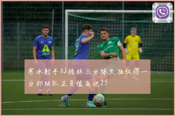 寒冰射手AJ格林三分球失准仅得一分却助队正负值高达25