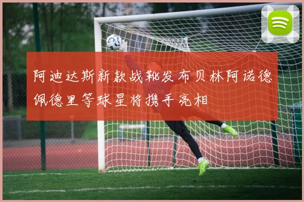 阿迪达斯新款战靴发布贝林阿诺德佩德里等球星将携手亮相