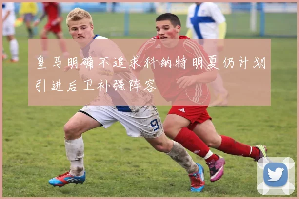 皇马明确不追求科纳特明夏仍计划引进后卫补强阵容