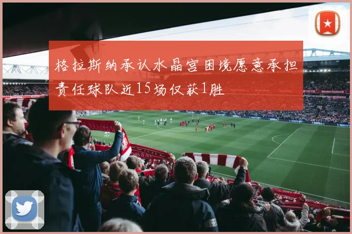 格拉斯纳承认水晶宫困境愿意承担责任球队近15场仅获1胜