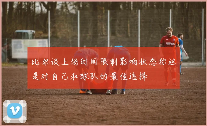 比尔谈上场时间限制影响状态称这是对自己和球队的最佳选择