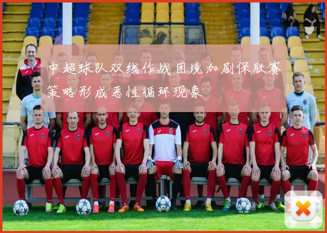 中超球队双线作战困境加剧保联赛策略形成恶性循环现象
