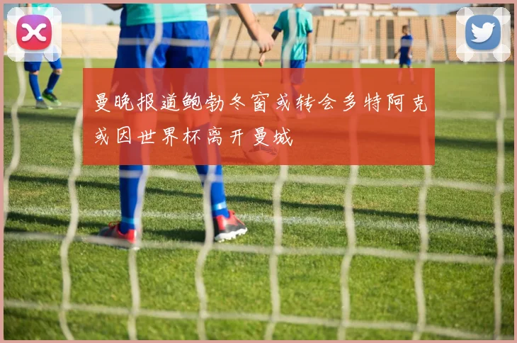 曼晚报道鲍勃冬窗或转会多特阿克或因世界杯离开曼城