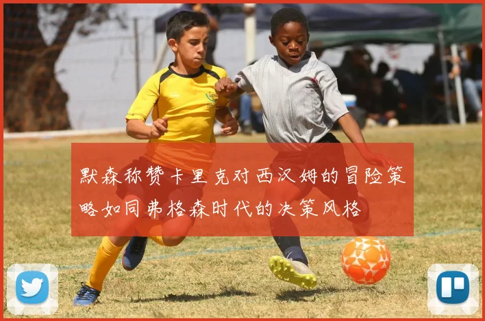 默森称赞卡里克对西汉姆的冒险策略如同弗格森时代的决策风格