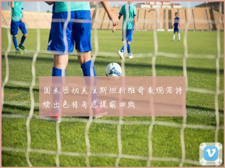 国米密切关注斯坦科维奇表现若持续出色将考虑提前回购