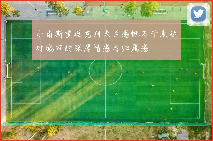 小南斯重返克利夫兰感慨万千表达对城市的深厚情感与归属感