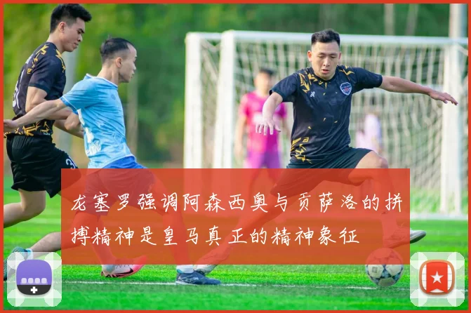龙塞罗强调阿森西奥与贡萨洛的拼搏精神是皇马真正的精神象征