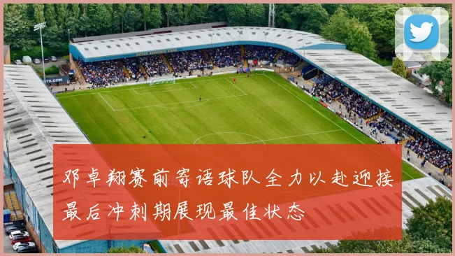 邓卓翔赛前寄语球队全力以赴迎接最后冲刺期展现最佳状态