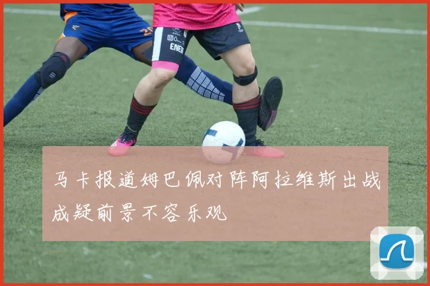 马卡报道姆巴佩对阵阿拉维斯出战成疑前景不容乐观