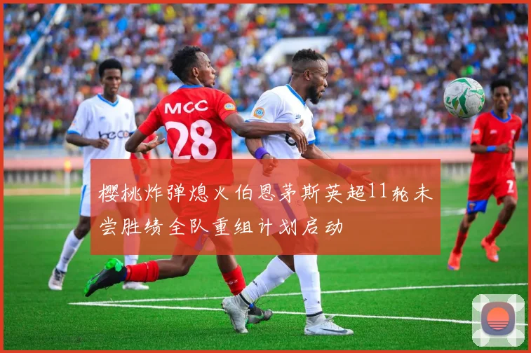 樱桃炸弹熄火伯恩茅斯英超11轮未尝胜绩全队重组计划启动