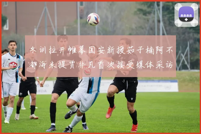 冬训拉开帷幕国安新援茹子楠阿不都海米提贾非凡首次接受媒体采访分享心声