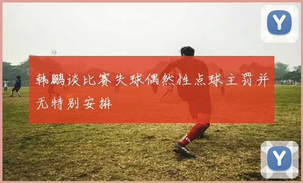 韩鹏谈比赛失球偶然性点球主罚并无特别安排