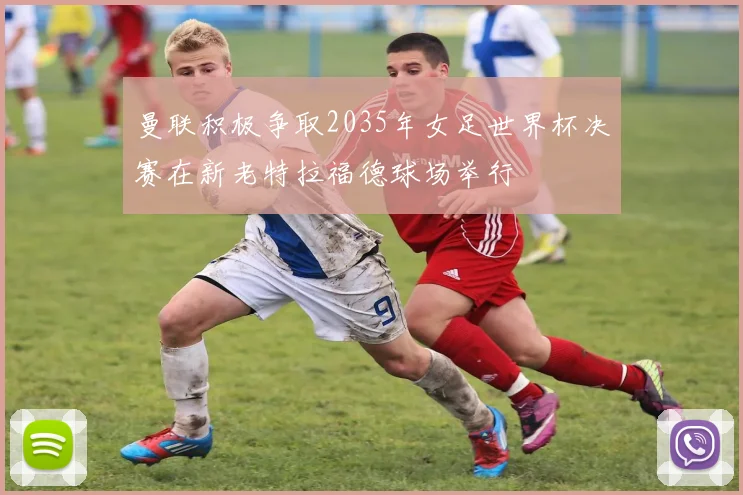 曼联积极争取2035年女足世界杯决赛在新老特拉福德球场举行