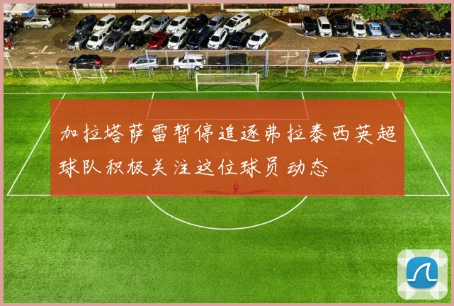 加拉塔萨雷暂停追逐弗拉泰西英超球队积极关注这位球员动态