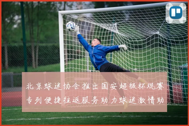 北京球迷协会推出国安超级杯观赛专列便捷往返服务助力球迷激情助阵