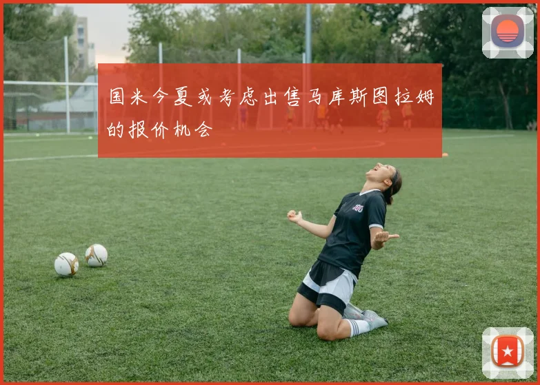 国米今夏或考虑出售马库斯图拉姆的报价机会