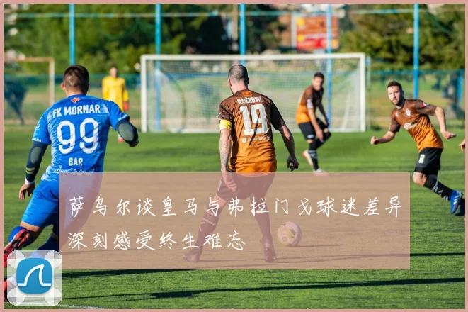 萨乌尔谈皇马与弗拉门戈球迷差异深刻感受终生难忘