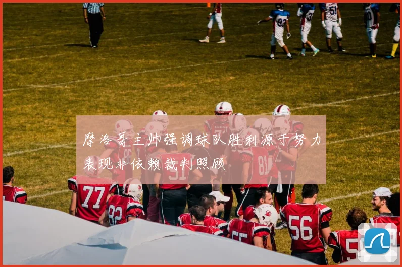 摩洛哥主帅强调球队胜利源于努力表现非依赖裁判照顾