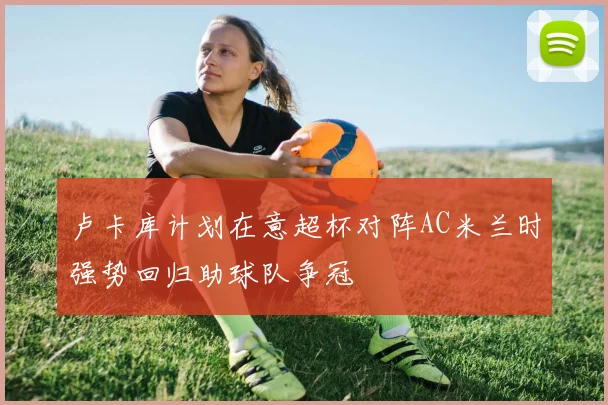 卢卡库计划在意超杯对阵AC米兰时强势回归助球队争冠