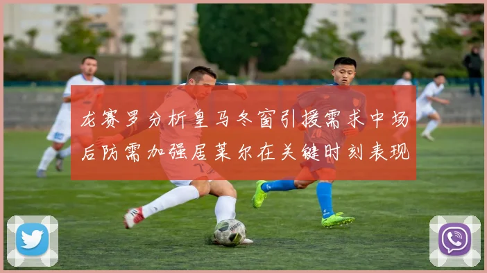 龙赛罗分析皇马冬窗引援需求中场后防需加强居莱尔在关键时刻表现欠佳