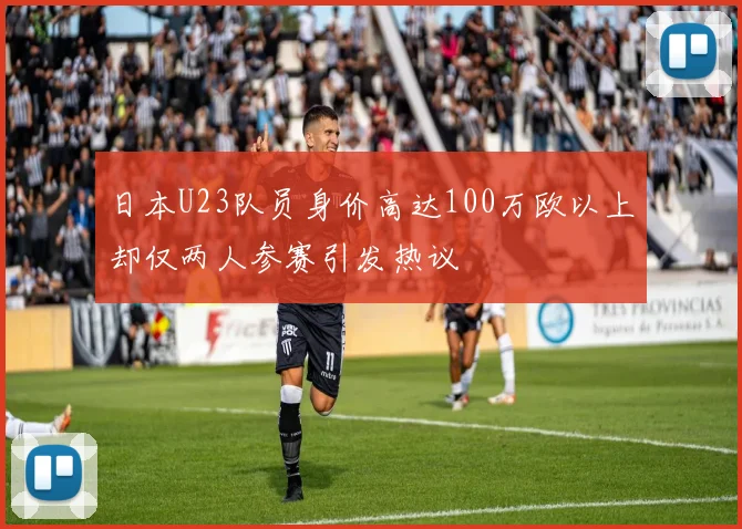 日本U23队员身价高达100万欧以上却仅两人参赛引发热议