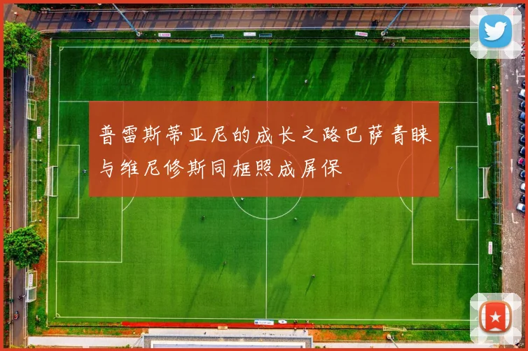 普雷斯蒂亚尼的成长之路巴萨青睐与维尼修斯同框照成屏保