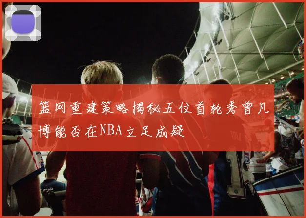篮网重建策略揭秘五位首轮秀曾凡博能否在NBA立足成疑