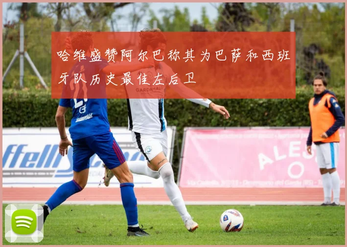哈维盛赞阿尔巴称其为巴萨和西班牙队历史最佳左后卫